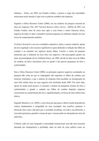 3
Sarbanes – Oxley, em 2002, nos Estados Unidos, e passou a exigir das autoridades
americanas maior atenção e rigor com as práticas contábeis das empresas.
Segundo o Ethics Resource Center (2008), em seu relatório de pesquisa nacional de
ética nos negócios (The 2007 National Business Ethics Survey - NBES), de 2007, nos
Estados Unidos, mais de cinco anos após o caso Enron e outros fracassos éticos,
negócios de todos os tipos e tamanhos mostram pequenas ou nenhuma redução em seus
riscos de comportamento antiético.
O clima é favorável a um novo escândalo corporativo, alerta o mesmo relatório, apesar
da nova regulação e dos recursos significativos agora dedicados à redução das falhas de
conduta e ao aumento nos registros dessas falhas. Conclui o centro de pesquisa
americano que o ambiente de risco ético nos negócios é tão preocupante quanto era
antes da promulgação da Lei Sarbanes-Oxley, em 2002, devido às altas taxas de falhas
de conduta, da baixa consciência ética na gestão e dos poucos programas de ética e
conformidade.
Para o Ethics Resource Center (2008), os principais aspectos negativos constatados na
pesquisa dão conta de que os empregados não registram as falhas de conduta, por
temerem retaliações, e que o número de empresas bem-sucedidas na incorporação de
uma forte cultura ética em seus negócios tem declinado desde 2005. Por outro lado,
apesar de ainda serem poucos, é crescente o número de programas formais de ética e
conformidade, e grande a redução nas falhas de conduta daquelas empresas
concernentes ao cumprimento das leis e regulamentações, na busca de uma cultura ética
efetiva.
Segundo Monteiro et al. (2005), a crise ética por que passa o Brasil resulta da perda dos
valores fundamentais à integridade de uma sociedade. Isso justifica, portanto, a
discussão ética como vital para que a sociedade reconheça, em toda a sua dimensão, a
crise pela qual passa, gerando a crença de que o sucesso pode ser alcançado por meio da
ação ética.
O Brasil, cada vez mais integrado à comunidade internacional, tem tido uma crescente
demanda por transparência e probidade, tanto no trato da coisa pública como no
 
