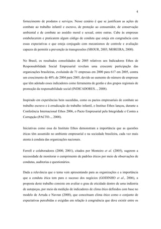 4
fornecimento de produtos e serviços. Nesse cenário é que se justificam as ações de
combate ao trabalho infantil e escravo, de proteção ao consumidor, de conservação
ambiental e de combate ao assédio moral e sexual, entre outras. Cabe às empresas
estabelecerem e praticarem algum código de conduta que esteja em congruência com
essas expectativas e que esteja conjugado com mecanismos de controle e avaliação
capazes de permitir a prevenção às transgressões (SROUR, 2003; MOREIRA, 2000).
No Brasil, os resultados consolidados de 2005 relativos aos Indicadores Ethos de
Responsabilidade Social Empresarial revelam uma crescente participação das
organizações brasileiras, evoluindo de 71 empresas em 2000 para 617 em 2005, contra
um crescimento de 40% de 2004 para 2005, devido ao aumento do número de empresas
que têm adotado esses indicadores como ferramenta de gestão e dos grupos regionais de
promoção da responsabilidade social (INDICADORES..., 2008).
Inspirado em experiências bem sucedidas, como os pactos empresariais de combate ao
trabalho escravo e à erradicação do trabalho infantil, o Instituo Ethos lançou, durante a
Conferência Internacional Ethos 2006, o Pacto Empresarial pela Integridade e Contra a
Corrupção (PACTO..., 2008).
Iniciativas como essa do Instituto Ethos demonstram a importância que as questões
éticas têm assumido no ambiente empresarial e na sociedade brasileira, cada vez mais
atenta à conduta das organizações nacionais.
Ferrell e colaboradores (2000, 2001), citados por Monteiro et al. (2005), sugerem a
necessidade de monitorar o cumprimento de padrões éticos por meio de observações de
condutas, auditorias e questionários.
Dada a relevância que o tema vem apresentando para as organizações e a importância
que a conduta ética tem para o sucesso dos negócios (GODINHO et al., 2006), a
proposta deste trabalho consiste em avaliar o grau de eticidade dentro de uma indústria
de autopeças, por meio da medição de indicadores de clima ético definidos com base no
modelo de Arruda e Navran (2000), que conceituam clima ético como o conjunto de
expectativas percebidas e exigidas em relação à congruência que deve existir entre os
 