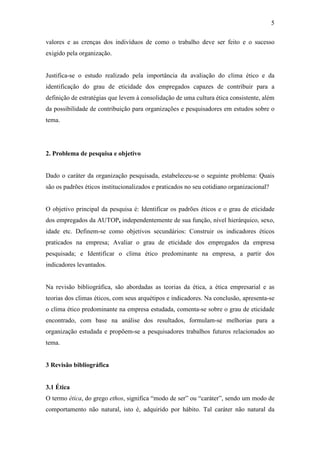 5
valores e as crenças dos indivíduos de como o trabalho deve ser feito e o sucesso
exigido pela organização.
Justifica-se o estudo realizado pela importância da avaliação do clima ético e da
identificação do grau de eticidade dos empregados capazes de contribuir para a
definição de estratégias que levem à consolidação de uma cultura ética consistente, além
da possibilidade de contribuição para organizações e pesquisadores em estudos sobre o
tema.
2. Problema de pesquisa e objetivo
Dado o caráter da organização pesquisada, estabeleceu-se o seguinte problema: Quais
são os padrões éticos institucionalizados e praticados no seu cotidiano organizacional?
O objetivo principal da pesquisa é: Identificar os padrões éticos e o grau de eticidade
dos empregados da AUTOP, independentemente de sua função, nível hierárquico, sexo,
idade etc. Definem-se como objetivos secundários: Construir os indicadores éticos
praticados na empresa; Avaliar o grau de eticidade dos empregados da empresa
pesquisada; e Identificar o clima ético predominante na empresa, a partir dos
indicadores levantados.
Na revisão bibliográfica, são abordadas as teorias da ética, a ética empresarial e as
teorias dos climas éticos, com seus arquétipos e indicadores. Na conclusão, apresenta-se
o clima ético predominante na empresa estudada, comenta-se sobre o grau de eticidade
encontrado, com base na análise dos resultados, formulam-se melhorias para a
organização estudada e propõem-se a pesquisadores trabalhos futuros relacionados ao
tema.
3 Revisão bibliográfica
3.1 Ética
O termo ética, do grego ethos, significa “modo de ser” ou “caráter”, sendo um modo de
comportamento não natural, isto é, adquirido por hábito. Tal caráter não natural da
 