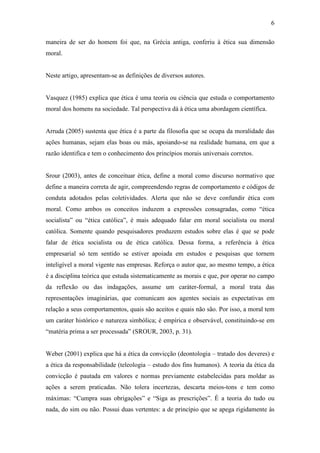 6
maneira de ser do homem foi que, na Grécia antiga, conferiu à ética sua dimensão
moral.
Neste artigo, apresentam-se as definições de diversos autores.
Vasquez (1985) explica que ética é uma teoria ou ciência que estuda o comportamento
moral dos homens na sociedade. Tal perspectiva dá à ética uma abordagem científica.
Arruda (2005) sustenta que ética é a parte da filosofia que se ocupa da moralidade das
ações humanas, sejam elas boas ou más, apoiando-se na realidade humana, em que a
razão identifica e tem o conhecimento dos princípios morais universais corretos.
Srour (2003), antes de conceituar ética, define a moral como discurso normativo que
define a maneira correta de agir, compreendendo regras de comportamento e códigos de
conduta adotados pelas coletividades. Alerta que não se deve confundir ética com
moral. Como ambos os conceitos induzem a expressões consagradas, como “ética
socialista” ou “ética católica”, é mais adequado falar em moral socialista ou moral
católica. Somente quando pesquisadores produzem estudos sobre elas é que se pode
falar de ética socialista ou de ética católica. Dessa forma, a referência à ética
empresarial só tem sentido se estiver apoiada em estudos e pesquisas que tornem
inteligível a moral vigente nas empresas. Reforça o autor que, ao mesmo tempo, a ética
é a disciplina teórica que estuda sistematicamente as morais e que, por operar no campo
da reflexão ou das indagações, assume um caráter-formal, a moral trata das
representações imaginárias, que comunicam aos agentes sociais as expectativas em
relação a seus comportamentos, quais são aceitos e quais não são. Por isso, a moral tem
um caráter histórico e natureza simbólica; é empírica e observável, constituindo-se em
“matéria prima a ser processada” (SROUR, 2003, p. 31).
Weber (2001) explica que há a ética da convicção (deontologia – tratado dos deveres) e
a ética da responsabilidade (teleologia – estudo dos fins humanos). A teoria da ética da
convicção é pautada em valores e normas previamente estabelecidas para moldar as
ações a serem praticadas. Não tolera incertezas, descarta meios-tons e tem como
máximas: “Cumpra suas obrigações” e “Siga as prescrições”. É a teoria do tudo ou
nada, do sim ou não. Possui duas vertentes: a de princípio que se apega rigidamente às
 