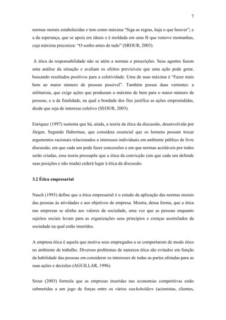 7
normas morais estabelecidas e tem como máxima “Siga as regras, haja o que houver”; e
a da esperança, que se apoia em ideais e é moldada em uma fé que remove montanhas,
cuja máxima preconiza: “O sonho antes de tudo” (SROUR, 2003).
A ética da responsabilidade não se atém a normas e prescrições. Seus agentes fazem
uma análise da situação e avaliam os efeitos previsíveis que uma ação pode gerar,
buscando resultados positivos para a coletividade. Uma de suas máxima é “Fazer mais
bem ao maior número de pessoas possível”. Também possui duas vertentes: a
utilitarista, que exige ações que produzam o máximo de bem para o maior número de
pessoas; e a da finalidade, na qual a bondade dos fins justifica as ações empreendidas,
desde que seja de interesse coletivo (SEOUR, 2003).
Enriquez (1997) sustenta que há, ainda, a teoria da ética da discussão, desenvolvida por
Jürgen. Segundo Habermas, que considera essencial que os homens possam trocar
argumentos racionais relacionados a interesses individuais em ambiente público de livre
discussão, em que cada um pode fazer concessões e em que normas aceitáveis por todos
serão criadas, essa teoria pressupõe que a ética da convicção (em que cada um defende
suas posições e não muda) cederá lugar à ética da discussão.
3.2 Ética empresarial
Nasch (1993) define que a ética empresarial é o estudo da aplicação das normas morais
das pessoas às atividades e aos objetivos de empresa. Mostra, dessa forma, que a ética
nas empresas se alinha aos valores da sociedade, uma vez que as pessoas enquanto
sujeitos sociais levam para as organizações seus princípios e crenças assimilados da
sociedade na qual estão inseridos.
A empresa ética é aquela que motiva seus empregados a se comportarem de modo ético
no ambiente de trabalho. Diversos problemas de natureza ética são evitados em função
da habilidade das pessoas em considerar os interesses de todas as partes afetadas para as
suas ações e decisões (AGUILLAR, 1996).
Srour (2003) formula que as empresas inseridas nas economias competitivas estão
submetidas a um jogo de forças entre os vários stackeholders (acionistas, clientes,
 
