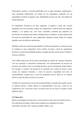 8
fornecedores, gestores e pessoal qualificado) com os quais interagem, dispensando a
estes tratamento diferenciado, em função de sua importância, traduzido em sua
capacidade de retaliar ou agregar valor. Dependendo do peso que têm, são tratados de
formas diferentes.
Os empresários dividem-se em duas categorias: a) agentes a quem não convém
manipular com riscos elevados, capazes de comprometer a sobrevivência dos negócios
(aliados); e b) agentes que, com riscos calculados, assumem que poderiam ser
envolvidos em manobras que trariam vantagens para as empresas, as quais lançam mão
da moral da parcialidade do setor empresarial, adotando normas mistas de conduta
segundo suas conveniências oportunistas.
Defende o autor que a moral da parcialidade é um discurso permissivo, exclusivista, que
se restringe ao setor empresarial. Nesse sentido, tal qual a moral do oportunismo
brasileira, a moral da parcialidade prospera à margem das duas teorias éticas. Portanto, é
oficiosa e antiética.
Srour (2003) explica que não há apenas parcialidade na conduta das empresas brasileiras.
Com sua exposição à concorrência internacional, vêm experimentando um processo de
transição, que também ocorre na sociedade brasileira, que tem abandonado antigos hábitos.
Por exemplo, o “jeitinho” tem deixado de ser celebrado com a ênfase de outrora. Assim,
emerge nas empresas brasileiras a moral da parceria, resguardada pela ética da
responsabilidade, enquanto que a moral da integridade torna-se difícil de ser adotada,
devido ao rigor decorrente da ética da convicção.
Também sob o guarda-chuva da ética das responsabilidades, animadas pelos ganhos sociais,
as empresas passam a adotar práticas de responsabilidade social que, a partir de seu
compromisso com o bem-estar social, convertem parte de seus lucros em ganhos sociais
(SROUR, 2003).
3.3 Clima ético
Dentre as abordagens de clima ético, a mais comum é a que cruza três critérios éticos e
três referenciais de análise, tendo como resultado nove arquétipos de climas
(VICTOR; CULLER, 1987, citados por REGO, 2002, p. 53):
 