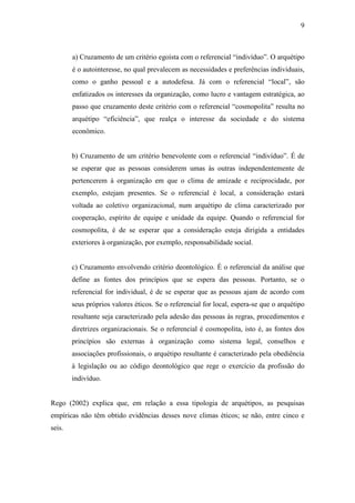 9
a) Cruzamento de um critério egoísta com o referencial “indivíduo”. O arquétipo
é o autointeresse, no qual prevalecem as necessidades e preferências individuais,
como o ganho pessoal e a autodefesa. Já com o referencial “local”, são
enfatizados os interesses da organização, como lucro e vantagem estratégica, ao
passo que cruzamento deste critério com o referencial “cosmopolita” resulta no
arquétipo “eficiência”, que realça o interesse da sociedade e do sistema
econômico.
b) Cruzamento de um critério benevolente com o referencial “indivíduo”. É de
se esperar que as pessoas considerem umas às outras independentemente de
pertencerem à organização em que o clima de amizade e reciprocidade, por
exemplo, estejam presentes. Se o referencial é local, a consideração estará
voltada ao coletivo organizacional, num arquétipo de clima caracterizado por
cooperação, espírito de equipe e unidade da equipe. Quando o referencial for
cosmopolita, é de se esperar que a consideração esteja dirigida a entidades
exteriores à organização, por exemplo, responsabilidade social.
c) Cruzamento envolvendo critério deontológico. É o referencial da análise que
define as fontes dos princípios que se espera das pessoas. Portanto, se o
referencial for individual, é de se esperar que as pessoas ajam de acordo com
seus próprios valores éticos. Se o referencial for local, espera-se que o arquétipo
resultante seja caracterizado pela adesão das pessoas às regras, procedimentos e
diretrizes organizacionais. Se o referencial é cosmopolita, isto é, as fontes dos
princípios são externas à organização como sistema legal, conselhos e
associações profissionais, o arquétipo resultante é caracterizado pela obediência
à legislação ou ao código deontológico que rege o exercício da profissão do
indivíduo.
Rego (2002) explica que, em relação a essa tipologia de arquétipos, as pesquisas
empíricas não têm obtido evidências desses nove climas éticos; se não, entre cinco e
seis.
 