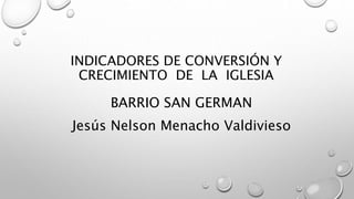 INDICADORES DE CONVERSIÓN Y
CRECIMIENTO DE LA IGLESIA
BARRIO SAN GERMAN
Jesús Nelson Menacho Valdivieso
 
