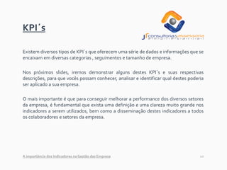 10
KPI´s
Existem diversos tipos de KPI´s que oferecem uma série de dados e informações que se
encaixam em diversas categorias , seguimentos e tamanho de empresa.
Nos próximos slides, iremos demonstrar alguns destes KPI´s e suas respectivas
descrições, para que vocês possam conhecer, analisar e identificar qual destes poderia
ser aplicado a sua empresa.
O mais importante é que para conseguir melhorar a performance dos diversos setores
da empresa, é fundamental que exista uma definição e uma clareza muito grande nos
indicadores a serem utilizados, bem como a disseminação destes indicadores a todos
os colaboradores e setores da empresa.
A importância dos Indicadores na Gestão das Empresa
 
