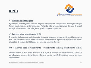 11
KPI´s
✓ Indicadores estratégicos
Ajudam na orientação de como o negócio se encontra, comparados aos objetivos que
foram estabelecidos anteriormente. Portanto, são um comparativo de qual é a real
situação da empresa com relação ao que foi projetado para ela.
✓ Retorno sobre investimento (ROI)
É um dos indicadores mais importantes para qualquer empresa. Resumidamente, o
ROI contabiliza qual foi a assertividade do investimento, e pode ser aplicado em várias
situações. O cálculo do ROI pode ser feito da seguinte forma:
ROI = (Ganhos após o investimento – Investimento inicial) / Investimento inicial.
Quanto maior o ROI, mais eficiente é a ação, e melhor é o investimento. Um ROI
zerado revela um investimento que não gera lucros, e um ROI negativo sugere um mau
investimento.
A importância dos Indicadores na Gestão das Empresa
 