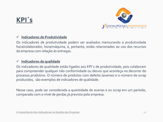 12
KPI´s
✓ Indicadores de Produtividade
Os indicadores de produtividade podem ser avaliados mensurando a produtividade
hora/colaborador, hora/máquina, e, portanto, estão relacionados ao uso dos recursos
da empresa com relação às entregas.
✓ Indicadores de qualidade
Os indicadores de qualidade estão ligados aos KPI´s de produtividade, pois colaboram
para compreender qualquer não conformidade ou desvio que aconteça no decorrer do
processo produtivo. O número de produtos com defeito (avarias) e o número de scrap
produzidos, são exemplos de indicadores de qualidade.
Nesse caso, pode ser considerada a quantidade de avarias e ou scrap em um período,
comparado com o nível de perdas já previsto pela empresa.
A importância dos Indicadores na Gestão das Empresa
 