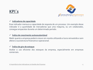 13
KPI´s
✓ Indicadores de capacidade
Esse indicador mensura a capacidade de resposta de um processo. Um exemplo desse
indicador é a quantidade de mercadorias que uma máquina, ou um colaborador,
consegue empacotar durante um determinado período.
✓ Índice de crescimento autossustentável
Medir quanto a empresa poderá crescer em receita utilizando o lucro reinvestido e sem
alterar a sua estrutura financeira e operacional.
✓ Índice de giro de estoque
Avaliar o uso eficiente dos estoques da empresa, especialmente em empresas
comerciais.
A importância dos Indicadores na Gestão das Empresa
 