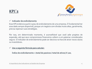 15
KPI´s
✓ Indicador de endividamento
Esse KPI evidencia qual é o grau de endividamento de uma empresa. É fundamental ter
esse dado sempre disponível, porque um negócio com dívidas muito altas, geralmente,
precisa repensar suas estratégias.
Por isso, em determinado momento, é aconselhável que você adie projetos de
expansão, até que seus compromissos financeiros voltem a um patamar considerados
seguro. O indicador de endividamento pode ser decisivo na hora de atrair novos sócios
ou investidores.
✓ Use a seguinte fórmula para calcular:
Índice de endividamento = (total de passivos / total de ativos) X 100.
A importância dos Indicadores na Gestão das Empresa
 