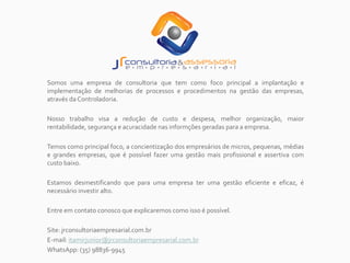 Somos uma empresa de consultoria que tem como foco principal a implantação e
implementação de melhorias de processos e procedimentos na gestão das empresas,
através da Controladoria.
Nosso trabalho visa a redução de custo e despesa, melhor organização, maior
rentabilidade, segurança e acuracidade nas informções geradas para a empresa.
Temos como principal foco, a concientização dos empresários de micros, pequenas, médias
e grandes empresas, que é possível fazer uma gestão mais profissional e assertiva com
custo baixo.
Estamos desmestificando que para uma empresa ter uma gestão eficiente e eficaz, é
necessário investir alto.
Entre em contato conosco que explicaremos como isso é possível.
Site: jrconsultoriaempresarial.com.br
E-mail: itamirjunior@jrconsultoriaempresarial.com.br
WhatsApp: (35) 98836-9945
 