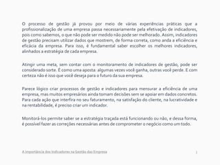3
O processo de gestão já provou por meio de várias experiências práticas que a
profissionalização de uma empresa passa necessariamente pela efetivação de indicadores,
pois como sabemos, o que não pode ser medido não pode ser melhorado. Assim, indicadores
de gestão precisam utilizar dados que mostrem, de forma correta, como anda a eficiência e
eficácia da empresa. Para isso, é fundamental saber escolher os melhores indicadores,
alinhados a estratégia de cada empresa.
Atingir uma meta, sem contar com o monitoramento de indicadores de gestão, pode ser
considerado sorte. É como uma aposta: algumas vezes você ganha, outras você perde. E com
certeza não é isso que você deseja para o futuro da sua empresa.
Parece lógico criar processos de gestão e indicadores para mensurar a eficiência de uma
empresa, mas muitos empresários ainda tomam decisões sem se apoiar em dados concretos.
Para cada ação que interfira no seu faturamento, na satisfação do cliente, na lucratividade e
na rentabilidade, é preciso criar um indicador.
Monitorá-los permite saber se a estratégia traçada está funcionando ou não, e dessa forma,
é possível fazer as correções necessárias antes de comprometer o negócio como um todo.
A importância dos Indicadores na Gestão das Empresa
 