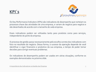 5
KPI´s
Os Key Performance Indicators (KPIs) são indicadores de desempenho que norteiam os
processos-chave das atividades de uma empresa, e variam de negócio para negócio e
são desenhados de acordo com o tamanho de cada empresa.
Esses indicadores podem ser utilizados tanto para produtos como para serviços,
independente do porte da empresa.
O processo de gestão passa necessariamente pela escolha correta dos indicadores com
foco no resultado do negócio. Dessa forma, o sucesso da operação depende de você
identificar o vigor financeiro e produtivo da sua empresa, a tempo de poder tomar
decisões para corrigir eventuais problemas.
Os indicadores de desempenho podem ser usados em várias situações, conforme os
exemplos demonstrados no próximo slide.
A importância dos Indicadores na Gestão das Empresa
 