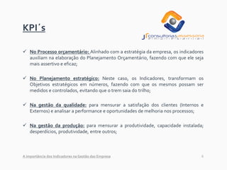 6
KPI´s
✓ No Processo orçamentário: Alinhado com a estratégia da empresa, os indicadores
auxiliam na elaboração do Planejamento Orçamentário, fazendo com que ele seja
mais assertivo e eficaz;
✓ No Planejamento estratégico: Neste caso, os Indicadores, transformam os
Objetivos estratégicos em números, fazendo com que os mesmos possam ser
medidos e controlados, evitando que o trem saia do trilho;
✓ Na gestão da qualidade: para mensurar a satisfação dos clientes (Internos e
Externos) e analisar a performance e oportunidades de melhoria nos processos;
✓ Na gestão da produção: para mensurar a produtividade, capacidade instalada;
desperdícios, produtividade, entre outros;
A importância dos Indicadores na Gestão das Empresa
 