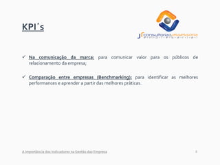 8
KPI´s
✓ Na comunicação da marca: para comunicar valor para os públicos de
relacionamento da empresa;
✓ Comparação entre empresas (Benchmarking): para identificar as melhores
performances e aprender a partir das melhores práticas.
A importância dos Indicadores na Gestão das Empresa
 