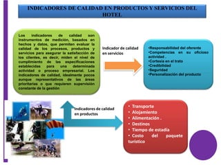 INDICADORES DE CALIDAD EN PRODUCTOS Y SERVICIOS DEL
HOTEL
Los indicadores de calidad son
instrumentos de medición, basados en
hechos y datos, que permiten evaluar la
calidad de los procesos, productos y
servicios para asegurar la satisfacción de
los clientes, es decir, miden el nivel de
cumplimiento de las especificaciones
establecidas para una determinada
actividad o proceso empresarial. Los
indicadores de calidad, idealmente pocos
aunque representativos de las áreas
prioritarias o que requieren supervisión
constante de la gestión
•Responsabilidad del oferente
•Competencias en su oficioso
actividad .
•Cortesía en el trato
•Credibilidad
•Seguridad
•Personalización del producto
Indicador de calidad
en servicios
• Transporte
• Alojamiento
• Alimentación .
• Destinos
• Tiempo de estadía
• Costo del paquete
turístico
Indicadores de calidad
en productos
 