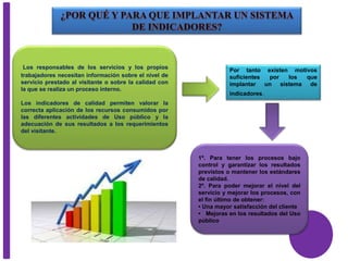 Los responsables de los servicios y los propios
trabajadores necesitan información sobre el nivel de
servicio prestado al visitante o sobre la calidad con
la que se realiza un proceso interno.
Los indicadores de calidad permiten valorar la
correcta aplicación de los recursos consumidos por
las diferentes actividades de Uso público y la
adecuación de sus resultados a los requerimientos
del visitante.
Por tanto existen motivos
suficientes por los que
implantar un sistema de
indicadores.
1º. Para tener los procesos bajo
control y garantizar los resultados
previstos o mantener los estándares
de calidad.
2º. Para poder mejorar el nivel del
servicio y mejorar los procesos, con
el fin último de obtener:
• Una mayor satisfacción del cliente
• Mejoras en los resultados del Uso
público
 