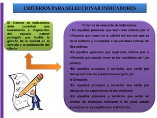 El Sistema de Indicadores
debe constituir una
herramienta a disposición
del espacio natural
protegido que facilite la
gestión de la calidad en el
servicio y la satisfacción del
cliente.
Criterios de selección de indicadores
• En aquellos procesos que sean más críticos por la
influencia que tienen en la calidad del servicio que se
da al visitante y vinculados a las variables críticas del
Uso público.
•En aquellos procesos que sean más críticos por la
influencia que puedan tener en los resultados del Uso
público.
•En aquellos procesos y servicios que están por
debajo del nivel de prestaciones exigido por
la Dirección.
•En aquellos procesos y servicios que están por
debajo de las expectativas de los visitantes.
•En aquellos procesos y servicios que están en
niveles de eficiencia inferiores o de unos costes
superiores a los exigidos por la Dirección.
CRITERIOS PARA SELECCIONAR INDICADORES
 