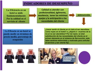 La Eficiencia en un
hotel se mide
fundamentalmente
Por la calidad en el
servicio al cliente
Calidad es atender con
profesionalidad, ágilmente,
excelencia, tener las mínimas
quejas y la anticipación a las
necesidades del cliente
La Eficacia en un hotel se
puede medir en términos de
precio medio, porcentaje de
ocupación
SERVUCCIÓN
¿hacer sentir al cliente en el cielo al ser atendidos
como reyes en el hotel? o ¿dejarlo ir muertos de la
ira al no ser atendidos? Por tal razón, la total
satisfacción de las necesidades del cliente es el
primer elemento en el sistema de Servucción, este
debe sentirse estimulado y motivado para solicitar
el servicio y ser cliente fijo.
INDICADORES DE DESEMPEÑO
 