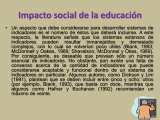 Impacto social de la educación 
• Un aspecto que debe considerarse para desarrollar sistemas de 
indicadores es el número de éstos que deberá incluirse. A este 
respecto, la literatura señala que los sistemas extensos de 
indicadores pueden resultar inmanejables y demasiado 
complejos, con lo cual se volverían poco útiles (Blank, 1993; 
McDonnell y Oakes, 1989; Shavelson, McDonnel y Okes, 1989). 
Por consiguiente, es deseable que prevean sólo un número 
esencial de indicadores. No obstante, aún existe una falta de 
consenso acerca de la cantidad de indicadores que puede 
considerarse aceptable y funcional dentro de un sistema de 
indicadores en particular. Algunos autores, como Dickson y Lim 
(1991), plantean que se deben incluir entre cinco y ocho; otros 
(por ejemplo, Blank, 1993), que basta con doce, mientras que 
algunos como Hafner y Buchanan (1992) recomiendan un 
máximo de veinte. 
 