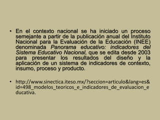 • En el contexto nacional se ha iniciado un proceso 
semejante a partir de la publicación anual del Instituto 
Nacional para la Evaluación de la Educación (INEE) 
denominada Panorama educativo: indicadores del 
Sistema Educativo Nacional, que se edita desde 2003 
para presentar los resultados del diseño y la 
aplicación de un sistema de indicadores de contexto, 
insumo, proceso y producto. 
• http://www.sinectica.iteso.mx/?seccion=articulo&lang=es& 
id=498_modelos_teoricos_e_indicadores_de_evaluacion_e 
ducativa. 

