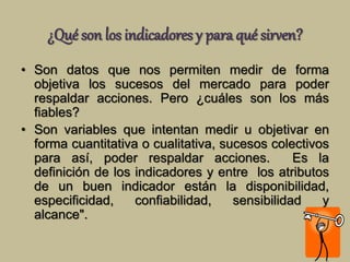 ¿Qué son los indicadores y para qué sirven? 
• Son datos que nos permiten medir de forma 
objetiva los sucesos del mercado para poder 
respaldar acciones. Pero ¿cuáles son los más 
fiables? 
• Son variables que intentan medir u objetivar en 
forma cuantitativa o cualitativa, sucesos colectivos 
para así, poder respaldar acciones. Es la 
definición de los indicadores y entre los atributos 
de un buen indicador están la disponibilidad, 
especificidad, confiabilidad, sensibilidad y 
alcance". 
 