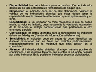 • Disponibilidad: los datos básicos para la construcción del indicador 
deben ser de fácil obtención sin restricciones de ningún tipo. 
• Simplicidad: el indicador debe ser de fácil elaboración. Validez: la 
validez de los indicadores significa que éstos deben tener la 
capacidad de medir realmente el fenómeno que se quiere medir y no 
otros. 
• Especificidad: si un indicador no mide realmente lo que se desea 
medir, su valor es limitado, pues no permite la verdadera evaluación 
de la situación al reflejar características que pertenecen a otro 
fenómeno paralelo. 
• Confiabilidad: los datos utilizados para la construcción del indicador 
deben ser fidedignos (fuentes de información satisfactorias). 
• Sensibilidad: el indicador debe ser capaz de poder identificar las 
distintas situaciones aún en áreas con distintas particularidades, 
independientemente de la magnitud que ellas tengan en la 
comunidad. 
• Alcance: el indicador debe sintetizar el mayor número posible de 
condiciones o de distintos factores que afectan la situación descrita 
por dicho indicador. En lo posible el indicador debe ser globalizador. 
 