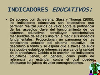 INDICADORES EDUCATIVOS: 
• De acuerdo con Scheerens, Glass y Thomas (2005), 
los indicadores educativos son estadísticos que 
permiten realizar juicios de valor sobre la pertinencia 
de los aspectos clave del funcionamiento de los 
sistemas educativos; constituyen características 
mensurables de éstos y aspiran a medir sus aspectos 
fundamentales. Proporcionan un panorama de las 
condiciones actuales del sistema educativo, sin 
describirlo a fondo y se espera que a través de ellos 
sea posible establecer inferencias acerca de la calidad 
de la enseñanza. Debido a lo anterior, los indicadores 
educativos tienen, en general, como punto de 
referencia un estándar contra el cual pueden 
efectuarse los juicios de valor correspondientes. 
 