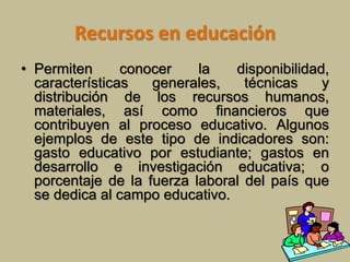 Recursos en educación 
• Permiten conocer la disponibilidad, 
características generales, técnicas y 
distribución de los recursos humanos, 
materiales, así como financieros que 
contribuyen al proceso educativo. Algunos 
ejemplos de este tipo de indicadores son: 
gasto educativo por estudiante; gastos en 
desarrollo e investigación educativa; o 
porcentaje de la fuerza laboral del país que 
se dedica al campo educativo. 
 