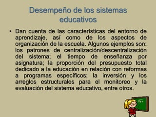 Desempeño de los sistemas 
educativos 
• Dan cuenta de las características del entorno de 
aprendizaje, así como de los aspectos de 
organización de la escuela. Algunos ejemplos son: 
los patrones de centralización/descentralización 
del sistema; el tiempo de enseñanza por 
asignatura; la proporción del presupuesto total 
dedicado a la educación en relación con reformas 
a programas específicos; la inversión y los 
arreglos estructurales para el monitoreo y la 
evaluación del sistema educativo, entre otros. 
 
