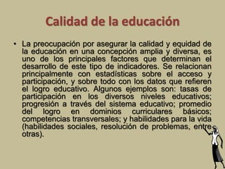 Calidad de la educación 
• La preocupación por asegurar la calidad y equidad de 
la educación en una concepción amplia y diversa, es 
uno de los principales factores que determinan el 
desarrollo de este tipo de indicadores. Se relacionan 
principalmente con estadísticas sobre el acceso y 
participación, y sobre todo con los datos que refieren 
el logro educativo. Algunos ejemplos son: tasas de 
participación en los diversos niveles educativos; 
progresión a través del sistema educativo; promedio 
del logro en dominios curriculares básicos; 
competencias transversales; y habilidades para la vida 
(habilidades sociales, resolución de problemas, entre 
otras). 
 