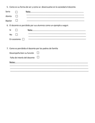5. Como es su forma de ser y como se desenvuelve en la sociedad el docente.

Serio                 Nota:

Atento

Bipolar

 6. El docente es percibido por sus alumnos como un ejemplo a seguir.

    Si                  Nota:

    No

    En ocasiones



 7. Como es percibido el docente por los padres de familia

    Desempeña bien su función

    Falta de interés del docente

    Notas:
 