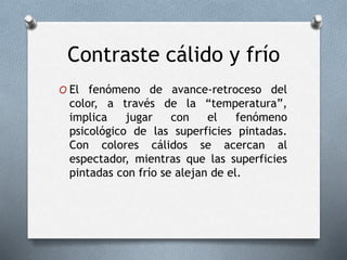 Contraste cálido y frío
O El fenómeno de avance-retroceso del
color, a través de la “temperatura”,
implica jugar con el fenómeno
psicológico de las superficies pintadas.
Con colores cálidos se acercan al
espectador, mientras que las superficies
pintadas con frío se alejan de el.
 