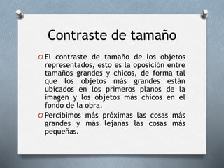 Contraste de tamaño
O El contraste de tamaño de los objetos
representados, esto es la oposición entre
tamaños grandes y chicos, de forma tal
que los objetos más grandes están
ubicados en los primeros planos de la
imagen y los objetos más chicos en el
fondo de la obra.
O Percibimos más próximas las cosas más
grandes y más lejanas las cosas más
pequeñas.
 