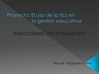Proyecto: El uso de la tics en                  la gestión educativa Indicadores de evaluación Araceli  Nogueda Loera 1 
