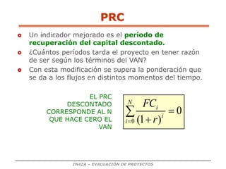 IN42A – EVALUACIÓN DE PROYECTOS
PRC
 Un indicador mejorado es el período de
recuperación del capital descontado.
 ¿Cuántos períodos tarda el proyecto en tener razón
de ser según los términos del VAN?
 Con esta modificación se supera la ponderación que
se da a los flujos en distintos momentos del tiempo.
0
)
1
(
0




N
i
i
i
r
FC
EL PRC
DESCONTADO
CORRESPONDE AL N
QUE HACE CERO EL
VAN
 