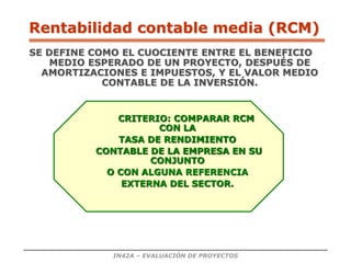 IN42A – EVALUACIÓN DE PROYECTOS
Rentabilidad contable media (RCM)
SE DEFINE COMO EL CUOCIENTE ENTRE EL BENEFICIO
MEDIO ESPERADO DE UN PROYECTO, DESPUÉS DE
AMORTIZACIONES E IMPUESTOS, Y EL VALOR MEDIO
CONTABLE DE LA INVERSIÓN.
CRITERIO: COMPARAR RCM
CON LA
TASA DE RENDIMIENTO
CONTABLE DE LA EMPRESA EN SU
CONJUNTO
O CON ALGUNA REFERENCIA
EXTERNA DEL SECTOR.
 