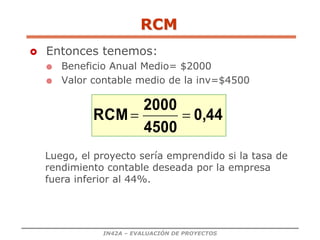 IN42A – EVALUACIÓN DE PROYECTOS
 Entonces tenemos:
 Beneficio Anual Medio= $2000
 Valor contable medio de la inv=$4500
0,44
4500
2000
RCM 

Luego, el proyecto sería emprendido si la tasa de
rendimiento contable deseada por la empresa
fuera inferior al 44%.
RCM
 