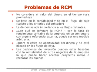 IN42A – EVALUACIÓN DE PROYECTOS
Problemas de RCM
 No considera el valor del dinero en el tiempo (usa
promedios)
 Se basa en la contabilidad y no en el flujo de caja
(sujeto a los criterios del contador)
 Le da demasiada importancia a los flujos distantes.
 ¿Con qué se compara la RCM? – con la tasa de
rendimiento contable de la empresa en su conjunto o
con alguna referencia externa, puede ser una medida
arbitraria.
 Ignora el costo de oportunidad del dinero y no está
basado en los flujos de caja.
 Las decisiones de inversión pueden estar basadas
con la rentabilidad de otros negocios de la empresa
lo que puede hacer aceptar proyectos malos o
rechazar los buenos.
 