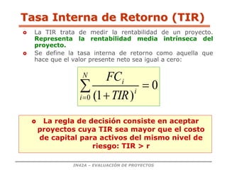 IN42A – EVALUACIÓN DE PROYECTOS
Tasa Interna de Retorno (TIR)
 La TIR trata de medir la rentabilidad de un proyecto.
Representa la rentabilidad media intrínseca del
proyecto.
 Se define la tasa interna de retorno como aquella que
hace que el valor presente neto sea igual a cero:
 La regla de decisión consiste en aceptar
proyectos cuya TIR sea mayor que el costo
de capital para activos del mismo nivel de
riesgo: TIR > r
0
)
1
(
0




N
i
i
i
TIR
FC
 
