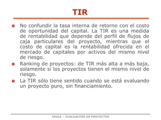 IN42A – EVALUACIÓN DE PROYECTOS
 No confundir la tasa interna de retorno con el costo
de oportunidad del capital. La TIR es una medida
de rentabilidad que depende del perfil de flujos de
caja particulares del proyecto, mientras que el
costo de capital es la rentabilidad ofrecida en el
mercado de capitales por activos del mismo nivel
de riesgo.
 Ranking de proyectos: de TIR más alta a más baja,
solamente si los proyectos tienen el mismo nivel de
riesgo.
 La TIR sólo tiene sentido cuando se está evaluando
un proyecto puro, sin financiamiento.
TIR
 