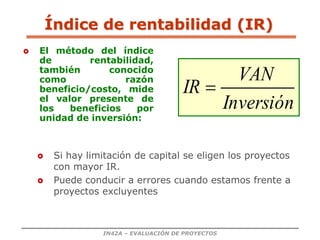 IN42A – EVALUACIÓN DE PROYECTOS
Índice de rentabilidad (IR)
 El método del índice
de rentabilidad,
también conocido
como razón
beneficio/costo, mide
el valor presente de
los beneficios por
unidad de inversión:
 Si hay limitación de capital se eligen los proyectos
con mayor IR.
 Puede conducir a errores cuando estamos frente a
proyectos excluyentes
Inversión
VAN
IR 
 