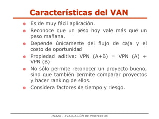 IN42A – EVALUACIÓN DE PROYECTOS
 Es de muy fácil aplicación.
 Reconoce que un peso hoy vale más que un
peso mañana.
 Depende únicamente del flujo de caja y el
costo de oportunidad
 Propiedad aditiva: VPN (A+B) = VPN (A) +
VPN (B)
 No sólo permite reconocer un proyecto bueno,
sino que también permite comparar proyectos
y hacer ranking de ellos.
 Considera factores de tiempo y riesgo.
Características del VAN
 