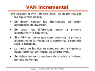 IN42A – EVALUACIÓN DE PROYECTOS
VAN incremental
Para calcular el VAN, en este caso, se deben realizar
los siguientes pasos:
• Se deben colocar las alternativas en orden
ascendente de inversión.
• Se sacan las diferencias entre la primera
alternativa y la siguiente.
• Si el VPN es menor que cero, entonces la primera
alternativa es la mejor, de lo contrario, la segunda
será la escogida.
• La mejor de las dos se compara con la siguiente
hasta terminar con todas las alternativas.
• Se deben tomar como base de análisis el mismo
periodo de tiempo.
 