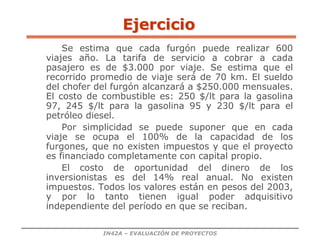 IN42A – EVALUACIÓN DE PROYECTOS
Ejercicio
Se estima que cada furgón puede realizar 600
viajes año. La tarifa de servicio a cobrar a cada
pasajero es de $3.000 por viaje. Se estima que el
recorrido promedio de viaje será de 70 km. El sueldo
del chofer del furgón alcanzará a $250.000 mensuales.
El costo de combustible es: 250 $/lt para la gasolina
97, 245 $/lt para la gasolina 95 y 230 $/lt para el
petróleo diesel.
Por simplicidad se puede suponer que en cada
viaje se ocupa el 100% de la capacidad de los
furgones, que no existen impuestos y que el proyecto
es financiado completamente con capital propio.
El costo de oportunidad del dinero de los
inversionistas es del 14% real anual. No existen
impuestos. Todos los valores están en pesos del 2003,
y por lo tanto tienen igual poder adquisitivo
independiente del período en que se reciban.
 