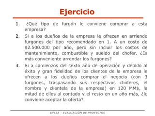IN42A – EVALUACIÓN DE PROYECTOS
Ejercicio
1. ¿Qué tipo de furgón le conviene comprar a esta
empresa?
2. Si a los dueños de la empresa le ofrecen en arriendo
furgones del tipo recomendado en 1. A un costo de
$2.500.000 por año, pero sin incluir los costos de
mantenimiento, combustible y sueldo del chofer. ¿Es
más conveniente arrendar los furgones?
3. Si a comienzos del sexto año de operación y debido al
éxito y gran fidelidad de los clientes de la empresa le
ofrecen a los dueños comprar el negocio (con 3
furgones, traspasando sus respectivos choferes, el
nombre y clientela de la empresa) en 120 MM$, la
mitad de ellos al contado y el resto en un año más, ¿le
conviene aceptar la oferta?
 