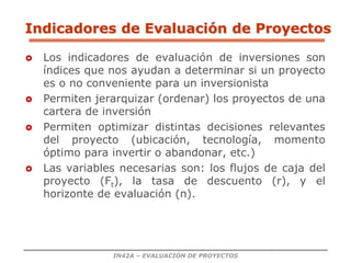 IN42A – EVALUACIÓN DE PROYECTOS
Indicadores de Evaluación de Proyectos
 Los indicadores de evaluación de inversiones son
índices que nos ayudan a determinar si un proyecto
es o no conveniente para un inversionista
 Permiten jerarquizar (ordenar) los proyectos de una
cartera de inversión
 Permiten optimizar distintas decisiones relevantes
del proyecto (ubicación, tecnología, momento
óptimo para invertir o abandonar, etc.)
 Las variables necesarias son: los flujos de caja del
proyecto (Ft), la tasa de descuento (r), y el
horizonte de evaluación (n).
 