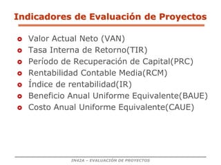 IN42A – EVALUACIÓN DE PROYECTOS
 Valor Actual Neto (VAN)
 Tasa Interna de Retorno(TIR)
 Período de Recuperación de Capital(PRC)
 Rentabilidad Contable Media(RCM)
 Índice de rentabilidad(IR)
 Beneficio Anual Uniforme Equivalente(BAUE)
 Costo Anual Uniforme Equivalente(CAUE)
Indicadores de Evaluación de Proyectos
 