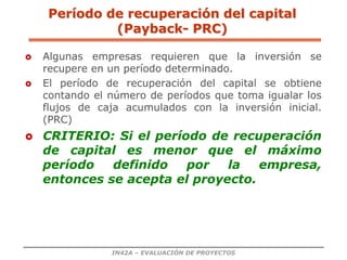 IN42A – EVALUACIÓN DE PROYECTOS
Período de recuperación del capital
(Payback- PRC)
 Algunas empresas requieren que la inversión se
recupere en un período determinado.
 El período de recuperación del capital se obtiene
contando el número de períodos que toma igualar los
flujos de caja acumulados con la inversión inicial.
(PRC)
 CRITERIO: Si el período de recuperación
de capital es menor que el máximo
período definido por la empresa,
entonces se acepta el proyecto.
 