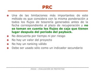 IN42A – EVALUACIÓN DE PROYECTOS
PRC
 Una de las limitaciones más importantes de este
método es que considera con la misma ponderación a
todos los flujos de tesorería generados antes de la
fecha correspondiente al plazo de recuperación y no
se toman en cuenta los flujos de caja que tienen
lugar después del período del payback.
 No descuenta por tiempo ni por riesgo
 No hay un valor del proyecto
 No hay un ranking válido
 Debe ser usado sólo como un indicador secundario
 