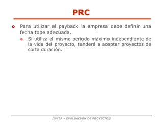 IN42A – EVALUACIÓN DE PROYECTOS
PRC
 Para utilizar el payback la empresa debe definir una
fecha tope adecuada.
 Si utiliza el mismo período máximo independiente de
la vida del proyecto, tenderá a aceptar proyectos de
corta duración.
 
